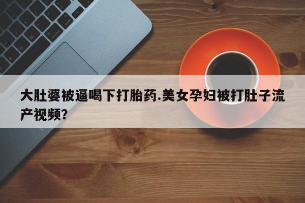 药流药购买大肚婆被逼喝下打胎药.美女孕妇被打肚子流产视频？