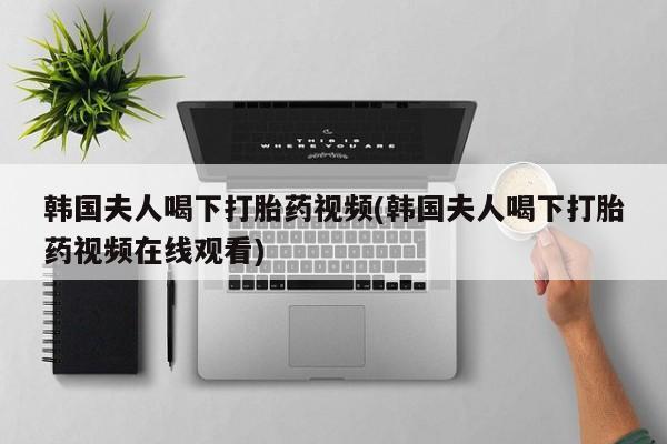 药流药购买韩国夫人喝下打胎药视频(韩国夫人喝下打胎药视频在线观看)
